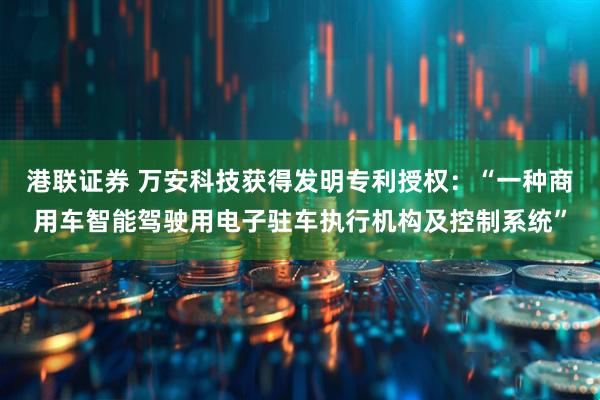 港联证券 万安科技获得发明专利授权：“一种商用车智能驾驶用电子驻车执行机构及控制系统”