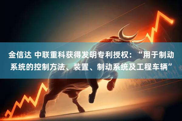 金信达 中联重科获得发明专利授权：“用于制动系统的控制方法、装置、制动系统及工程车辆”