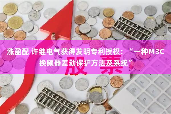 涨盈配 许继电气获得发明专利授权：“一种M3C换频器差动保护方法及系统”