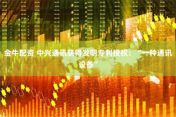 金牛配资 中兴通讯获得发明专利授权：“一种通讯设备”