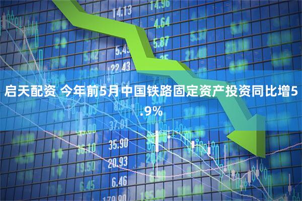启天配资 今年前5月中国铁路固定资产投资同比增5.9%