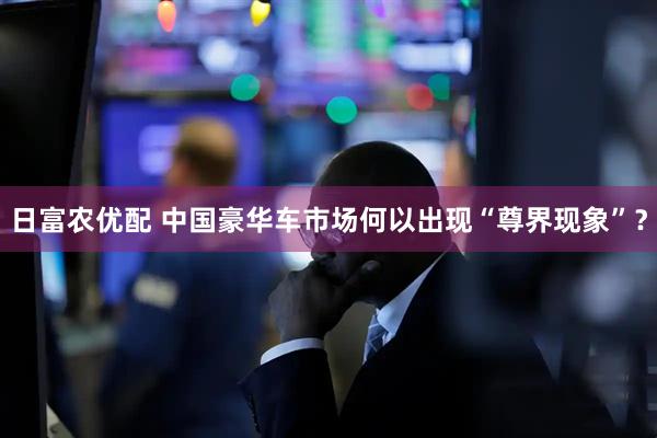 日富农优配 中国豪华车市场何以出现“尊界现象”？