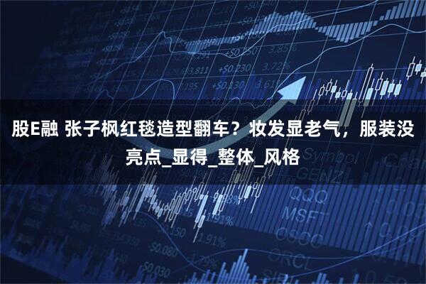 股E融 张子枫红毯造型翻车？妆发显老气，服装没亮点_显得_整体_风格
