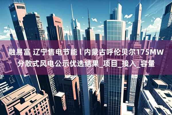 融易富 辽宁售电节能 l 内蒙古呼伦贝尔175MW分散式风电公示优选结果_项目_接入_容量