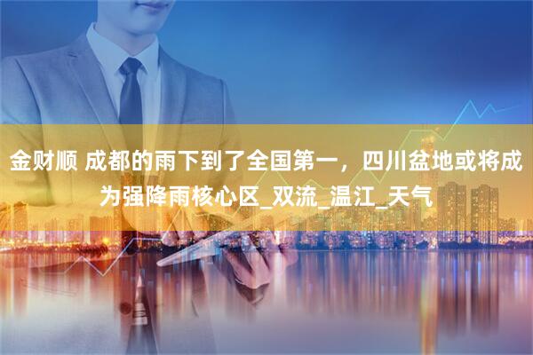 金财顺 成都的雨下到了全国第一，四川盆地或将成为强降雨核心区_双流_温江_天气