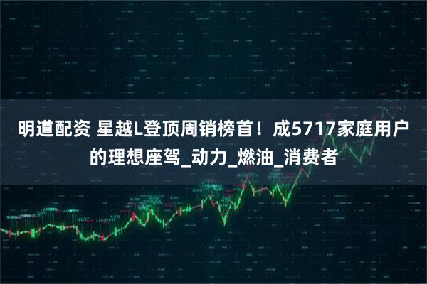 明道配资 星越L登顶周销榜首！成5717家庭用户的理想座驾_动力_燃油_消费者