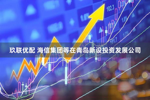 玖联优配 海信集团等在青岛新设投资发展公司