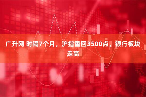 广升网 时隔7个月，沪指重回3500点，银行板块走高
