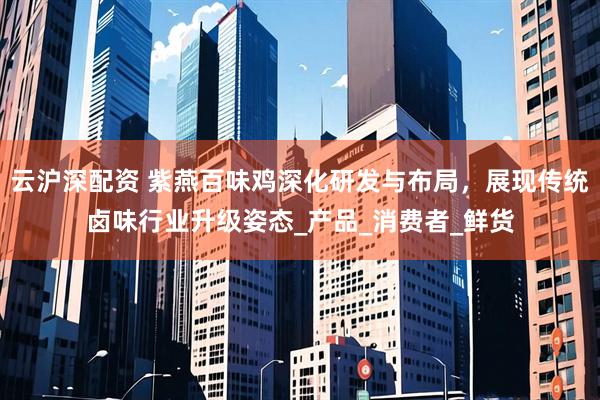 云沪深配资 紫燕百味鸡深化研发与布局，展现传统卤味行业升级姿态_产品_消费者_鲜货