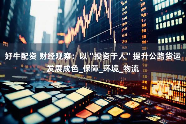 好牛配资 财经观察：以“投资于人”提升公路货运发展成色_保障_环境_物流