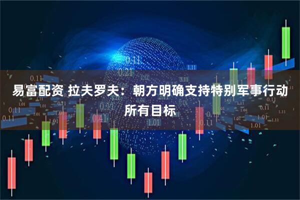 易富配资 拉夫罗夫：朝方明确支持特别军事行动所有目标