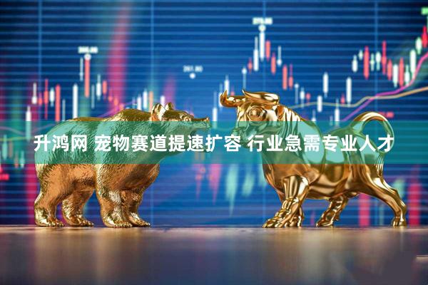 升鸿网 宠物赛道提速扩容 行业急需专业人才