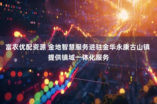 富农优配资源 金地智慧服务进驻金华永康古山镇 提供镇域一体化服务