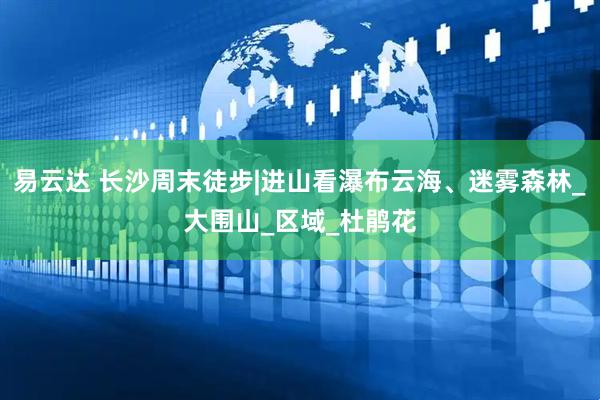 易云达 长沙周末徒步|进山看瀑布云海、迷雾森林_大围山_区域_杜鹃花
