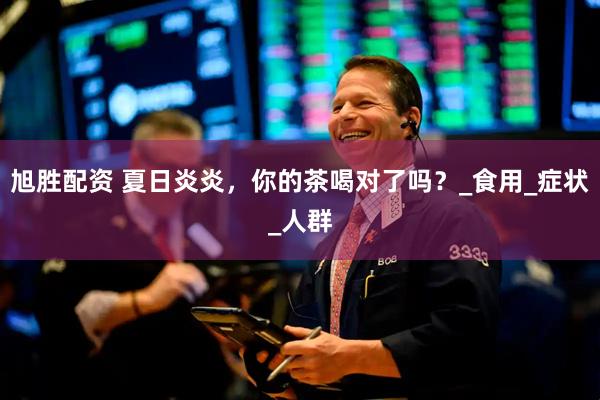 旭胜配资 夏日炎炎，你的茶喝对了吗？_食用_症状_人群