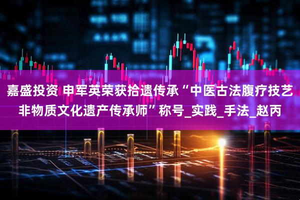 嘉盛投资 申军英荣获拾遗传承“中医古法腹疗技艺非物质文化遗产传承师”称号_实践_手法_赵丙
