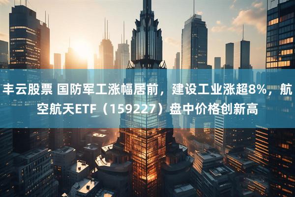 丰云股票 国防军工涨幅居前，建设工业涨超8%，航空航天ETF（159227）盘中价格创新高