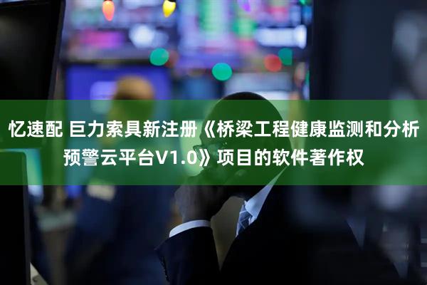 忆速配 巨力索具新注册《桥梁工程健康监测和分析预警云平台V1.0》项目的软件著作权