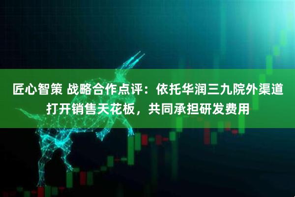 匠心智策 战略合作点评：依托华润三九院外渠道打开销售天花板，共同承担研发费用