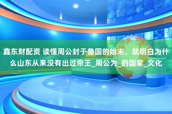 鑫东财配资 读懂周公封于鲁国的始末，就明白为什么山东从来没有出过帝王_周公为_的国家_文化